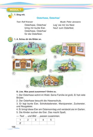196
MODUL 7
7. Sing mit.
Osterhase, Osterhas’
Text: Rolf Krenzer				 Musik: Peter Janssens
Osterhase, Osterhas’	 Leg’ sie mir ins Nest
bring mir bunte Eier.		 heut’ zum Osterfest.
Osterhase, Osterhas’
für die Osterfeier.
1. A. Schau dir die Bilder an.
	
B. Lies. Was passt zusammen? Ordne zu.
1. Der Osterhase wohnt im Wald. Seine Familie ist groß. Er hat viele
Brüder.
2. Der Osterhase besucht die Hasenschule.
3. Er legt bunte Eier, Schokoladeneier, Marzipaneier, Zuckereier,
und Nougateier.
4. Er bringt diese Eier am Ostersonntag und versteckt sie im Garten.
5. Die Kinder suchen die Eier. Das macht Spaß.
— Text … und Bild … passen zusammen.
1 2 3 4 5
E
A B
E
C
D
 