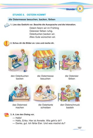 197197
Stunde 8
STUNDE 8.	 OSTERN KOMMT
1. Lies das Gedicht vor. Beachte die Aussprache und die Intonation.
Ostern feiern wir im Frühling
Ostereier färben ruhig.
Osterkuchen backen wir.
Alles Gute wünschen wir.
2. Schau dir die Bilder an. Lies und merke dir.
3. A. Lies den Dialog vor.
— Hallo!
— Hallo, Erika. Hier ist Annette. Wie geht’s dir?
— Danke, gut. Ich färbe Eier. Und was machst du?
die Ostermesse besuchen, backen, färben
den Osterkuchen
backen
das Osternest
machen
die Osterkarte
schreiben
den Osterschmuck
basteln
die Ostermesse
besuchen
die Ostereier
färben
 