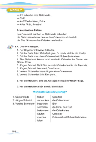 198
MODUL 7
— Ich schreibe eine Osterkarte.
— Toll!
— Auf Wiederhören, Erika.
— Alles Gute, Annette!
B. Macht weitere Dialoge.
das Osternest machen — Osterkarte schreiben
die Ostermesse besuchen — den Osterschmuck basteln
die Eier färben — den Osterkuchen backen
4. A. Lies die Aussagen.
1. Der Reporter interviewt 3 Kinder.
2. Günter Rode feiert Osterfest gern. Er macht viel für die Kinder.
3. Günter Rode macht ein Osternest mit Schokoladeneiern.
4. Der Osterhase kommt und versteckt Ostereier im Garten von
Günter Rode.
5. Jürgen Schmidt färbt Eier, schreibt Osterkarten für die Freunde.
6. Jürgen Schmidt bekommt Osterkarten.
7. Verena Schneider besucht gern eine Ostermesse.
8. Verena Schneider färbt Eier gern.
B. Hör die Interviews. Sind die Aussagen richtig oder falsch? Sage.
C. Hör die Interviews noch einmal. Bilde Sätze.
Wer macht was am Ostertag?
1. Günter Rode
2. Jürgen Schmidt
3. Verena Schneider
färben
verstecken
besuchen
schreiben
bekommen
kaufen
machen
feiern
Osterfest
die Ostermesse
Eier
die Oma, den Opa
die Osterkarten
Ostereier
Osternest mit Schokoladeneiern
 
