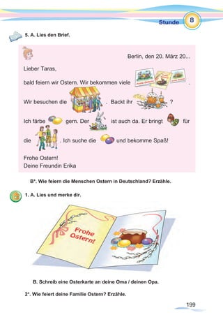199199
Stunde 8
5. A. Lies den Brief.
B*. Wie feiern die Menschen Ostern in Deutschland? Erzähle.
1. A. Lies und merke dir.
B. Schreib eine Osterkarte an deine Oma / deinen Opa.
2*. Wie feiert deine Familie Ostern? Erzähle.
Berlin, den 20. März 20...
Lieber Taras,
bald feiern wir Ostern. Wir bekommen viele .
Wir besuchen die . Backt ihr ?
Ich färbe gern. Der ist auch da. Er bringt für
die . Ich suche die und bekomme Spaß!
Frohe Ostern!
Deine Freundin Erika
 
