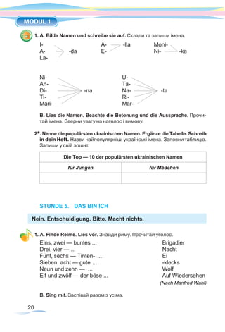 20
MODUL 1
1. A. Bilde Namen und schreibe sie auf. Склади та запиши імена.
I-			 A- 	 -lla	 Moni-
A- 		 -da 	 E- 		 Ni-	 -ka
La-
Ni- 		 U-	
An- 		 Ta-
Di- -na	 Na- 	 -ta
Ti-		Ri-
Mari-		Mar-
B. Lies die Namen. Beachte die Betonung und die Aussprache. Прочи-
тай імена. Зверни увагу на наголос і вимову.
2*. Nenne die populärsten ukrainischen Namen. Ergänze die Tabelle. Schreib
in dein Heft. Назви найпопулярніші українські імена. Заповни таблицю.
Запиши у свій зошит.
Die Top — 10 der populärsten ukrainischen Namen
für Jungen für Mädchen
STUNDE 5.	 DAS BIN ICH
Nein. Entschuldigung. Bitte. Macht nichts.
1. A. Finde Reime. Lies vor. Знайди риму. Прочитай уголос.
Eins, zwei — buntes ...	 Brigadier
Drei, vier — ...	 Nacht
Fünf, sechs — Tinten- ...	 Ei
Sieben, acht — gute ...	 -klecks
Neun und zehn — ...	 Wolf
Elf und zwölf — der böse ...	 Auf Wiedersehen
(Nach Manfred Wahl)
B. Sing mit. Заспівай разом з усіма.
 