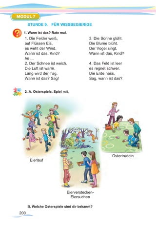 200
MODUL 7
STUNDE 9.	 FÜR WISSBEGIERIGE
1. Wann ist das? Rate mal.
1. Die Felder weiß,			 3. Die Sonne glüht.
auf Flüssen Eis,				 Die Blume blüht.
es weht der Wind.			 Der Vogel singt.
Wann ist das, Kind?			 Wann ist das, Kind?
Im ...			
2. Der Schnee ist weich.		 4. Das Feld ist leer	
Die Luft ist warm.			 es regnet schwer.
Lang wird der Tag.			 Die Erde nass.
Wann ist das? Sag!			 Sag, wann ist das?
			
2. A. Osterspiele. Spiel mit.
B. Welche Osterspiele sind dir bekannt?
Eierlauf
Eierverstecken-
Eiersuchen
Ostertrudeln
 