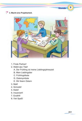201201
Stunde
201201
9
3. Macht eine Projektarbeit.
1. Finde Partner!
2. Wählt den Titel!
3. Malt!
4. Schreibt!
5. Klebt!
6. Inszeniert!
7. Erzählt!
8. Viel Spaß!
A. Der Frühling ist meine Lieblingsjahreszeit
B. Mein Lieblingstier
C. Frühlingsfeste
D. Ostersymbole
E. Wir feiern Ostern
 