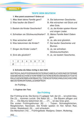 202
MODUL 7
TESTE DEIN DEUTSCH!
1. Was passt zusammen? Ordne zu!
1. Was feiert deine Familie gern?	 A. Sie bekommen Geschenke.
2. Was kaufen die Eltern?	 B. Alle wünschen viel Glück und
						 alles Gute.
3. Basteln die Kinder Geschenke? C. Ja, die Kinder spielen Klavier
						 und singen Lieder.
4. Schreiben sie Glückwunschkarten? D. Meine Familie feiert Ostern
gern.
5. Was wünschen alle?		 E. Ja, alle sind glücklich.
6. Was bekommen die Kinder?	 F. Sie kaufen Geschenke und
Blumen.
7. Singen die Kinder Lieder? G. Ja, sie schreiben
Glückwunschkarten.
8. Sind alle glücklich? H. Ja, sie basteln Geschenke.
1 2 3 4 5 6 7 8
D
2. Schreibe die Sätze richtig in dein Heft.
Im Frühling…
3. Ergänze den Text.
Der Frühling
Der Frühling ist da. Die Sonne (1) scheint hell, der (2) ... ist schön blau.
Die (3) ... kommen zurück. Die Natur (4) ... . Die Bauern pflügen und
(5) ... . Die Bäume bekommen (6) ... . (7) ... ist das Gras grün.
Die ersten Frühlingsblumen (8) ... : Tulpen, Schneeglöckchen,
Maiglöckchen, Narzissen. Die Kinder spielen im Hof, fahren Rad,
Inliner, Skateboard, (9) ... und schaukeln.
Die Menschen (10) ... Frühlingsfeste: Masljana, Ostern, Muttertag.
IM/FRÜHLING/FEIERNWIROSTERNICHBESUCHEEINEOSTERME
SSEMEINESCHWESTERFÄRBTOSTEREIERDIEOMABÄCKTOSTE
RKUCHENDERBRUDERBASTELTDENOSTERSCHMUCKICHSCHRE
IBEOSTERKARTENALLESINDFROH
 