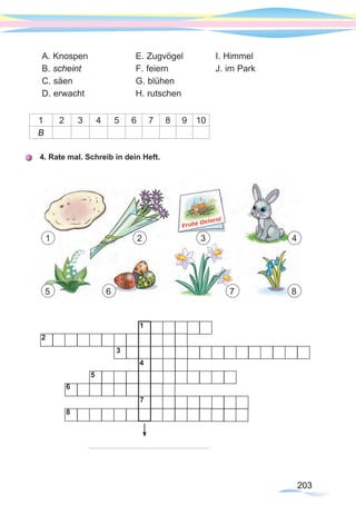 203203
A. Knospen		 E. Zugvögel 		 I. Himmel
B. scheint			 F. feiern		 J. im Park
C. säen			 G. blühen		
D. erwacht		 H. rutschen
1 2 3 4 5 6 7 8 9 10
B
4. Rate mal. Schreib in dein Heft.
1
2
3
4
5
6
7
8
1
65
2 3 4
7 8
203203
 