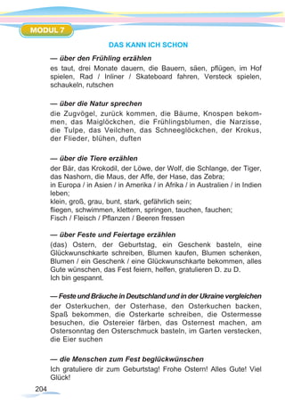 204
MODUL 7
DAS KANN ICH SCHON
— über den Frühling erzählen
es taut, drei Monate dauern, die Bauern, säen, pflügen, im Hof
spielen, Rad / Inliner / Skateboard fahren, Versteck spielen,
schaukeln, rutschen
— über die Natur sprechen
die Zugvögel, zurück kommen, die Bäume, Knospen bekom-
men, das Maiglöckchen, die Frühlingsblumen, die Narzisse,
die Tulpe, das Veilchen, das Schneeglöckchen, der Krokus,
der Flieder, blühen, duften
— über die Tiere erzählen
der Bär, das Krokodil, der Löwe, der Wolf, die Schlange, der Tiger,
das Nashorn, die Maus, der Affe, der Hase, das Zebra;
in Europa / in Asien / in Amerika / in Afrika / in Australien / in Indien
leben;
klein, groß, grau, bunt, stark, gefährlich sein;
fliegen, schwimmen, klettern, springen, tauchen, fauchen;
Fisch / Fleisch / Pflanzen / Beeren fressen
— über Feste und Feiertage erzählen
(das) Ostern, der Geburtstag, ein Geschenk basteln, eine
Glückwunschkarte schreiben, Blumen kaufen, Blumen schenken,
Blumen / ein Geschenk / eine Glückwunschkarte bekommen, alles
Gute wünschen, das Fest feiern, helfen, gratulieren D. zu D.
Ich bin gespannt.
— Feste und Bräuche in Deutschland und in der Ukraine vergleichen
der Osterkuchen, der Osterhase, den Osterkuchen backen,
Spaß bekommen, die Osterkarte schreiben, die Ostermesse
besuchen, die Ostereier färben, das Osternest machen, am
Ostersonntag den Osterschmuck basteln, im Garten verstecken,
die Eier suchen
— die Menschen zum Fest beglückwünschen
Ich gratuliere dir zum Geburtstag! Frohe Ostern! Alles Gute! Viel
Glück!
 