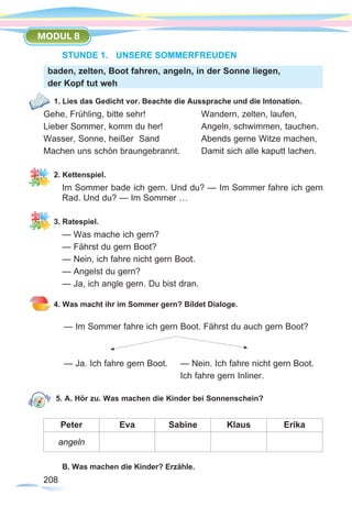 208208
MODUL 8
STUNDE 1.	 UNSERE SOMMERFREUDEN
1. Lies das Gedicht vor. Beachte die Aussprache und die Intonation.
Gehe, Frühling, bitte sehr!			 Wandern, zelten, laufen,	
Lieber Sommer, komm du her!		 Angeln, schwimmen, tauchen.
Wasser, Sonne, heißer Sand 		 Abends gerne Witze machen,
Machen uns schön braungebrannt.	 Damit sich alle kaputt lachen.
2. Kettenspiel.
Im Sommer bade ich gern. Und du? — Im Sommer fahre ich gern
Rad. Und du? — Im Sommer …
3. Ratespiel.
— Was mache ich gern?
— Fährst du gern Boot?
— Nein, ich fahre nicht gern Boot.
— Angelst du gern?
— Ja, ich angle gern. Du bist dran.
4. Was macht ihr im Sommer gern? Bildet Dialoge.
— Im Sommer fahre ich gern Boot. Fährst du auch gern Boot?
— Ja. Ich fahre gern Boot.	 — Nein. Ich fahre nicht gern Boot.
					 Ich fahre gern Inliner.
5. A. Hör zu. Was machen die Kinder bei Sonnenschein?
Peter Eva Sabine Klaus Erika
angeln
B. Was machen die Kinder? Erzähle.
baden, zelten, Boot fahren, angeln, in der Sonne liegen,
der Kopf tut weh
 