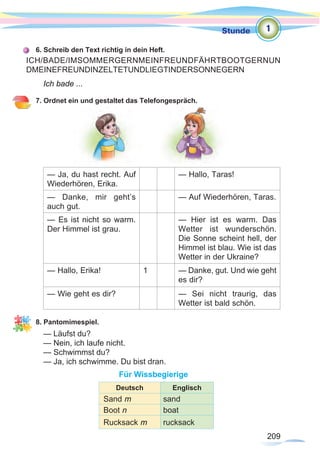 209
Stunde
209
6. Schreib den Text richtig in dein Heft.
Ich bade ...
7. Ordnet ein und gestaltet das Telefongespräch.
— Ja, du hast recht. Auf
Wiederhören, Erika.
— Hallo, Taras!
— Danke, mir geht’s
auch gut.
— Auf Wiederhören, Taras.
— Es ist nicht so warm.
Der Himmel ist grau.
— Hier ist es warm. Das
Wetter ist wunderschön.
Die Sonne scheint hell, der
Himmel ist blau. Wie ist das
Wetter in der Ukraine?
— Hallo, Erika! 1 — Danke, gut. Und wie geht
es dir?
— Wie geht es dir? — Sei nicht traurig, das
Wetter ist bald schön.
8. Pantomimespiel.
— Läufst du?
— Nein, ich laufe nicht.
— Schwimmst du?
— Ja, ich schwimme. Du bist dran.
Für Wissbegierige
ICH/BADE/IMSOMMERGERNMEINFREUNDFÄHRTBOOTGERNUN
DMEINEFREUNDINZELTETUNDLIEGTINDERSONNEGERN
1
Deutsch Englisch
Sand m sand
Boot n boat
Rucksack m rucksack
 
