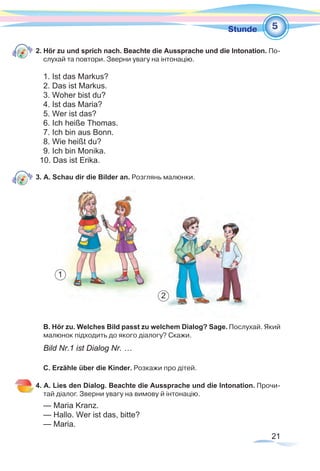 21
1Stunde
2. Hör zu und sprich nach. Beachte die Aussprache und die Intonation. По-
слухай та повтори. Зверни увагу на інтонацію.
1. Ist das Markus?
2. Das ist Markus.
3. Woher bist du?
4. Ist das Maria?
5. Wer ist das?
6. Ich heiße Thomas.
7. Ich bin aus Bonn.
8. Wie heißt du?
9. Ich bin Monika.
10. Das ist Erika.
3. A. Schau dir die Bilder an. Розглянь малюнки.
B. Hör zu. Welches Bild passt zu welchem Dialog? Sage. Послухай. Який
малюнок підходить до якого діалогу? Скажи.
Bild Nr.1 ist Dialog Nr. …
C. Erzähle über die Kinder. Розкажи про дітей.
4. A. Lies den Dialog. Beachte die Aussprache und die Intonation. Прочи-
тай діалог. Зверни увагу на вимову й інтонацію.
— Maria Kranz.
— Hallo. Wer ist das, bitte?
— Maria.
5
1
2
 
