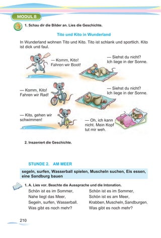 210210
MODUL 8
1. Schau dir die Bilder an. Lies die Geschichte.
Tito und Kito in Wunderland
In Wunderland wohnen Tito und Kito. Tito ist schlank und sportlich. Kito
ist dick und faul.
2. Inszeniert die Geschichte.
STUNDE 2.	 AM MEER
1. A. Lies vor. Beachte die Aussprache und die Intonation.
Schön ist es im Sommer,	 Schön ist es im Sommer,
Nahe liegt das Meer,	 Schön ist es am Meer,
Segeln, surfen, Wasserball.	 Krabben,Muscheln,Sandburgen.
Was gibt es noch mehr?	 Was gibt es noch mehr?
segeln, surfen, Wasserball spielen, Muscheln suchen, Eis essen,
eine Sandburg bauen
— Komm, Kito!
Fahren wir Boot!
— Komm, Kito!
Fahren wir Rad!
— Kito, gehen wir
schwimmen!
— Siehst du nicht?
Ich liege in der Sonne.
— Oh, ich kann
nicht. Mein Kopf
tut mir weh.
— Siehst du nicht?
Ich liege in der Sonne.
 