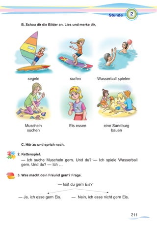 211
Stunde
211
B. Schau dir die Bilder an. Lies und merke dir.
C. Hör zu und sprich nach.
2. Kettenspiel.
— Ich suche Muscheln gern. Und du? — Ich spiele Wasserball
gern. Und du? — Ich …
3. Was macht dein Freund gern? Frage.
— Isst du gern Eis?
— Ja, ich esse gern Eis.	 — Nein, ich esse nicht gern Eis.
segeln
Muscheln
suchen
Eis essen eine Sandburg
bauen
surfen Wasserball spielen
2
 