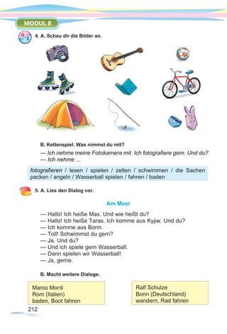 212212
MODUL 8
4. A. Schau dir die Bilder an.
B. Kettenspiel. Was nimmst du mit?
— Ich nehme meine Fotokamera mit. Ich fotografiere gern. Und du?
— Ich nehme ...
5. A. Lies den Dialog vor.
Am Meer
— Hallo! Ich heiße Max. Und wie heißt du?
— Hallo! Ich heiße Taras. Ich komme aus Kyjiw. Und du?
— Ich komme aus Bonn.
— Toll! Schwimmst du gern?
— Ja. Und du?
— Und ich spiele gern Wasserball.
— Dann spielen wir Wasserball!
— Ja, gerne.
B. Macht weitere Dialoge.
fotografieren / lesen / spielen / zelten / schwimmen / die Sachen
packen / angeln / Wasserball spielen / fahren / baden
Marco Monti
Rom (Italien)
baden, Boot fahren
Ralf Schulze
Bonn (Deutschland)
wandern, Rad fahren
 