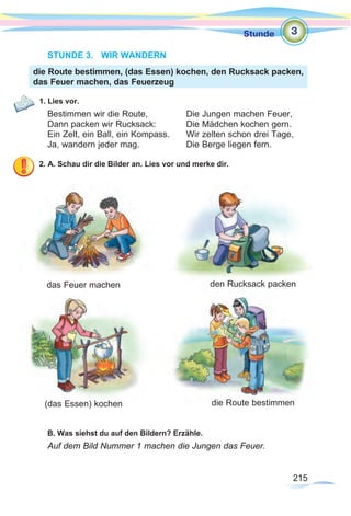 215
Stunde
215
STUNDE 3.	 WIR WANDERN
1. Lies vor.
Bestimmen wir die Route,		 Die Jungen machen Feuer,
Dann packen wir Rucksack:		 Die Mädchen kochen gern.
Ein Zelt, ein Ball, ein Kompass. 	 Wir zelten schon drei Tage,
Ja, wandern jeder mag.		 Die Berge liegen fern.
2. A. Schau dir die Bilder an. Lies vor und merke dir.
B. Was siehst du auf den Bildern? Erzähle.
Auf dem Bild Nummer 1 machen die Jungen das Feuer.
die Route bestimmen, (das Essen) kochen, den Rucksack packen,
das Feuer machen, das Feuerzeug
3
das Feuer machen den Rucksack packen
(das Essen) kochen die Route bestimmen
 