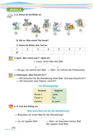 216216
MODUL 8
3. A. Schau dir die Bilder an.
B. Hör zu. Was macht Tito heute?
C. Ordne die Bilder dem Text zu.
1 2 3 4 5 6 7
W
4. Spiel „Wer nimmt was?“. Spiel mit.
— Lena, nimm bitte den Ball.
— Na gut, ich nehme den Ball. — Nein. Ich nehme die Fotokamera.
5. Kettenspiel „Was braucht ihr?“.
— Wir brauchen für die Wanderung einen Ball. Und was braucht ihr?
— Wir brauchen eine Gitarre. Und ihr?
Für Wissbegierige
6. A. Lies den Dialog vor.
Was brauchen wir für die Wanderung?
— Brauchen wir einen Ball für die Wanderung?
— Ja, wir spielen Ball.		 — Nein, wir brauchen keinen Ball.
					 Wir spielen nicht Ball.
AT
N
R
E
W
D
Deutsch Englisch
Route f route
Feuer n fire
packen to pack
 