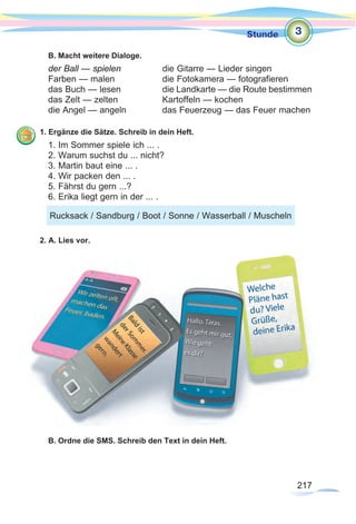 217
Stunde
217
B. Macht weitere Dialoge.
der Ball — spielen		 die Gitarre — Lieder singen
Farben — malen		 die Fotokamera — fotografieren
das Buch — lesen		 die Landkarte — die Route bestimmen
das Zelt — zelten		 Kartoffeln — kochen
die Angel — angeln		 das Feuerzeug — das Feuer machen
1. Ergänze die Sätze. Schreib in dein Heft.
1. Im Sommer spiele ich ... .		
2. Warum suchst du ... nicht? 	
3. Martin baut eine ... .		
4. Wir packen den ... .
5. Fährst du gern ...?
6. Erika liegt gern in der ... .
2. A. Lies vor.
B. Ordne die SMS. Schreib den Text in dein Heft.
3
Rucksack / Sandburg / Boot / Sonne / Wasserball / Muscheln
 