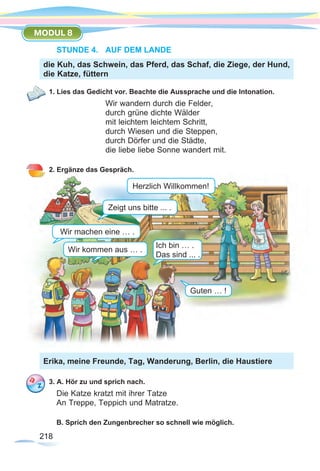 218218
MODUL 8
STUNDE 4.	 AUF DEM LANDE
1. Lies das Gedicht vor. Beachte die Aussprache und die Intonation.
Wir wandern durch die Felder,
durch grüne dichte Wälder
mit leichtem leichtem Schritt,
durch Wiesen und die Steppen,
durch Dörfer und die Städte,
die liebe liebe Sonne wandert mit.
2. Ergänze das Gespräch.
3. A. Hör zu und sprich nach.
Die Katze kratzt mit ihrer Tatze
An Treppe, Teppich und Matratze.
B. Sprich den Zungenbrecher so schnell wie möglich.
die Kuh, das Schwein, das Pferd, das Schaf, die Ziege, der Hund,
die Katze, füttern
Erika, meine Freunde, Tag, Wanderung, Berlin, die Haustiere
Herzlich Willkommen!
Zeigt uns bitte ... .
Wir kommen aus … .
Wir machen eine … .
Ich bin … .
Das sind ... .
Guten … !
 