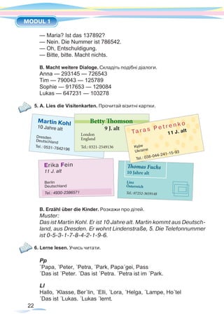 22
MODUL 1
— Maria? Ist das 137892?
— Nein. Die Nummer ist 786542.
— Oh, Entschuldigung.
— Bitte, bitte. Macht nichts.
B. Macht weitere Dialoge. Складіть подібні діалоги.
Anna — 293145 — 726543
Tim — 790043 — 125789
Sophie — 917653 — 129084
Lukas — 647231 — 103278
5. A. Lies die Visitenkarten. Прочитай візитні картки.
B. Erzähl über die Kinder. Розкажи про дітей.
Muster:
Das ist Martin Kohl. Er ist 10 Jahre alt. Martin kommt aus Deutsch-
land, aus Dresden. Er wohnt Lindenstraße, 5. Die Telefonnummer
ist 0-5-3-1-7-8-4-2-1-9-6.
6. Lerne lesen. Учись читати.
Pp
´Papa, ´Peter, ´Petra, ´Park, Papa´gei, Pass
´Das ist ´Peter. ´Das ist ´Petra. ´Petra ist im ´Park.
Ll
Hallo, ´Klasse, Ber´lin, ´Elli, ´Lora, ´Helga, ´Lampe, Ho´tel
´Das ist ´Lukas. ´Lukas ´lernt.
 