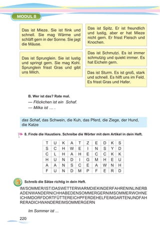 220220
MODUL 8
B. Wer ist das? Rate mal.
— Flöckchen ist ein Schaf.
— Milka ist … .
8. Finde die Haustiere. Schreibe die Wörter mit dem Artikel in dein Heft.
T U K A T Z E D K S
S C H W E I N S Y D
C L H A H E C C K K
H U N D I G M H E U
A A N S C E A W N H
F U N D M P F E R D
Schreib die Sätze richtig in dein Heft.
Im Sommer ist ...
Das ist Mieze. Sie ist flink und
schnell. Sie mag Wärme und
schläft gern in der Sonne. Sie jagt
die Mäuse.
Das ist Sprunglein. Sie ist lustig
und springt gern. Sie mag Kohl.
Sprunglein frisst Gras und gibt
uns Milch.
Das ist Spitz. Er ist freundlich
und lustig, aber er hat Mieze
nicht gern. Er frisst Fleisch und
Knochen.
Das ist Schmutzi. Es ist immer
schmutzig und quiekt immer. Es
hat Eicheln gern.
Das ist Sturm. Es ist groß, stark
und schnell. Es hilft uns im Feld.
Es frisst Gras und Hafer.
das Schaf, das Schwein, die Kuh, das Pferd, die Ziege, der Hund,
die Katze
IM/SOMMER/IST/DASWETTERWARMDIEKINDERFAHRENINLINERB
ADENWANDERNICHHABEDENSOMMERGERNIMSOMMERWOHNE
ICHIMDORFDORTFÜTTEREICHPFERDEHELFEIMGARTENUNDFAH
RERADICHWANDEREIMSOMMERGERN
 
