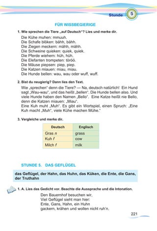 221
Stunde
221
FÜR WISSBEGIERIGE
1. Wie sprechen die Tiere „auf Deutsch“? Lies und merke dir.
Die Kühe muhen: mmuuh.
Die Schafe blöken: bähh, bähh.
Die Ziegen meckern: mähh, mähh.
Die Schweine quieken: quiek, quiek.
Die Pferde wiehern: hüh, hüh.
Die Elefanten trompeten: töröö.
Die Mäuse piepsen: piep, piep.
Die Katzen miauen: miau, miau.
Die Hunde bellen: wau, wau oder wuff, wuff.
2. Bist du neugierig? Dann lies den Text.
Wie „sprechen“ denn die Tiere? — Na, deutsch natürlich! Ein Hund
sagt „Wau-wau“, und das heißt „bellen“. Die Hunde bellen also. Und
viele Hunde haben den Namen „Bello“. Eine Katze heißt nie Bello,
denn die Katzen miauen: „Miau“.
Eine Kuh muht „Muh“. Es gibt ein Wortspiel, einen Spruch: „Eine
Kuh macht „Muh“, viele Kühe machen Mühe.“
3. Vergleiche und merke dir.
STUNDE 5.	 DAS GEFLÜGEL
1. A. Lies das Gedicht vor. Beachte die Aussprache und die Intonation.
Den Bauernhof besuchen wir,
Viel Geflügel sieht man hier:
Ente, Gans, Hahn, ein Huhn
gackern, krähen und wollen nicht ruh’n.
5
das Geflügel, der Hahn, das Huhn, das Küken, die Ente, die Gans,
der Truthahn
Deutsch Englisch
Gras n grass
Kuh f cow
Milch f milk
 