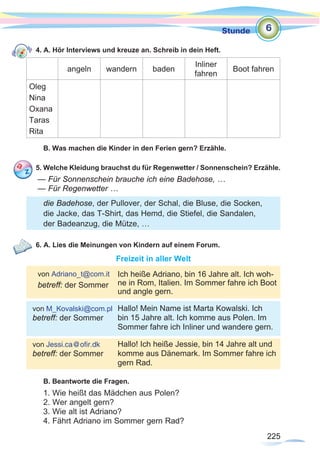 225
Stunde
225
4. A. Hör Interviews und kreuze an. Schreib in dein Heft.
angeln wandern baden
Inliner
fahren
Boot fahren
Oleg
Nina
Oxana
Taras
Rita
B. Was machen die Kinder in den Ferien gern? Erzähle.
5. Welche Kleidung brauchst du für Regenwetter / Sonnenschein? Erzähle.
— Für Sonnenschein brauche ich eine Badehose, …
— Für Regenwetter …
6. A. Lies die Meinungen von Kindern auf einem Forum.
Freizeit in aller Welt
	
B. Beantworte die Fragen.
1. Wie heißt das Mädchen aus Polen?
2. Wer angelt gern?
3. Wie alt ist Adriano?
4. Fährt Adriano im Sommer gern Rad?
6
von Adriano_t@com.it
betreff: der Sommer
von M_Kovalski@com.pl
betreff: der Sommer
von Jessi.ca@ofir.dk
betreff: der Sommer
Ich heiße Adriano, bin 16 Jahre alt. Ich woh-
ne in Rom, Italien. Im Sommer fahre ich Boot
und angle gern.
Hallo! Mein Name ist Marta Kowalski. Ich
bin 15 Jahre alt. Ich komme aus Polen. Im
Sommer fahre ich Inliner und wandere gern.
Hallo! Ich heiße Jessie, bin 14 Jahre alt und
komme aus Dänemark. Im Sommer fahre ich
gern Rad.
die Badehose, der Pullover, der Schal, die Bluse, die Socken,
die Jacke, das T-Shirt, das Hemd, die Stiefel, die Sandalen,
der Badeanzug, die Mütze, …
 