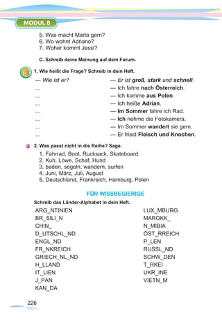 226226
MODUL 8
5. Was macht Marta gern?
6. Wo wohnt Adriano?
7. Woher kommt Jessi?
C. Schreib deine Meinung auf dem Forum.
1. Wie heißt die Frage? Schreib in dein Heft.
— Wie ist er?			— Er ist groß, stark und schnell.
...					— Ich fahre nach Österreich.
...					— Ich komme aus Polen.
...					— Ich heiße Adrian.
...					— Im Sommer fahre ich Rad.
...					— Ich nehme die Fotokamera.
...					— Im Sommer wandert sie gern.
...					— Er frisst Fleisch und Knochen.
2. Was passt nicht in die Reihe? Sage.
1. Fahrrad, Boot, Rucksack, Skateboard
2. Kuh, Löwe, Schaf, Hund
3. baden, segeln, wandern, surfen
4. Juni, März, Juli, August
5. Deutschland, Frankreich, Hamburg, Polen
FÜR WISSBEGIERIGE
Schreib das Länder-Alphabet in dein Heft.
ARG_NTINIEN					LUX_MBURG
BR_SILI_N					MAROKK_
CHIN_						N_MIBIA
D_UTSCHL_ND					ÖST_RREICH
ENGL_ND					P_LEN
FR_NKREICH					RUSSL_ND
GRIECH_NL_ND				SCHW_DEN
H_LLAND						T_RKEI
IT_LIEN						UKR_INE
J_PAN						VIETN_M
KAN_DA				
 