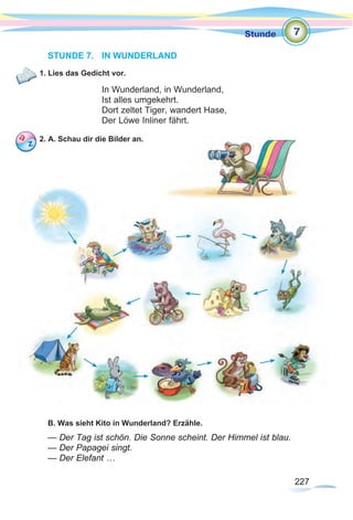 227
Stunde
227
STUNDE 7.	 IN WUNDERLAND
1. Lies das Gedicht vor.
In Wunderland, in Wunderland,
Ist alles umgekehrt.
Dort zeltet Tiger, wandert Hase,
Der Löwe Inliner fährt.
2. A. Schau dir die Bilder an.
B. Was sieht Kito in Wunderland? Erzähle.
— Der Tag ist schön. Die Sonne scheint. Der Himmel ist blau.
— Der Papagei singt.
— Der Elefant …
7
 