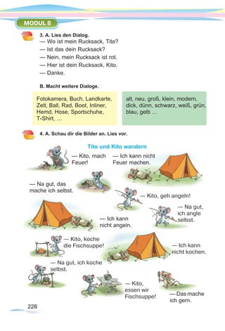 228228
MODUL 8
3. A. Lies den Dialog.
— Wo ist mein Rucksack, Tito?
— Ist das dein Rucksack?
— Nein, mein Rucksack ist rot.
— Hier ist dein Rucksack, Kito.
— Danke.
B. Macht weitere Dialoge.
4. A. Schau dir die Bilder an. Lies vor.
Tito und Kito wandern
Fotokamera, Buch, Landkarte,
Zelt, Ball, Rad, Boot, Inliner,
Hemd, Hose, Sportschuhe,
T-Shirt, …
alt, neu, groß, klein, modern,
dick, dünn, schwarz, weiß, grün,
blau, gelb …
— Na gut, ich koche
selbst.
— Ich kann
nicht kochen.
— Das mache
ich gern.
— Na gut,
ich angle
selbst.
— Ich kann nicht
Feuer machen.
— Kito, mach
Feuer!
— Na gut, das
mache ich selbst.
— Kito, geh angeln!
— Ich kann
nicht angeln.
— Kito, koche	
die Fischsuppe!
      — Kito,
      essen wir
      Fischsuppe!
 