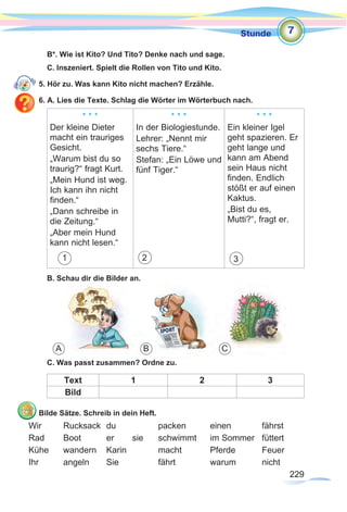 229
Stunde
229
B*. Wie ist Kito? Und Tito? Denke nach und sage.
C. Inszeniert. Spielt die Rollen von Tito und Kito.
5. Hör zu. Was kann Kito nicht machen? Erzähle.
6. A. Lies die Texte. Schlag die Wörter im Wörterbuch nach.
* * *
Der kleine Dieter
macht ein trauriges
Gesicht.
„Warum bist du so
traurig?“ fragt Kurt.
„Mein Hund ist weg.
Ich kann ihn nicht
finden.“
„Dann schreibe in
die Zeitung.“
„Aber mein Hund
kann nicht lesen.“
1
* * *
In der Biologiestunde.
Lehrer: „Nennt mir
sechs Tiere.“
Stefan: „Ein Löwe und
fünf Tiger.“
2
* * *
Ein kleiner Igel
geht spazieren. Er
geht lange und
kann am Abend
sein Haus nicht
finden. Endlich
stößt er auf einen
Kaktus.
„Bist du es,
Mutti?“, fragt er.
3
B. Schau dir die Bilder an.
C. Was passt zusammen? Ordne zu.
Text 1 2 3
Bild
Bilde Sätze. Schreib in dein Heft.
Wir	Rucksack	du		packen	einen		fährst
Rad	 Boot	 er	 sie	 schwimmt	 im Sommer	 füttert
Kühe	wandern	Karin		macht		Pferde		Feuer
Ihr	angeln	Sie		fährt		warum	nicht
7
A B C
 