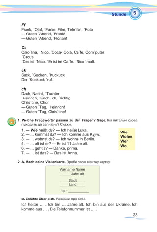 23
1Stunde
Ff
Frank, ´Olaf, ´Farbe, Film, Tele´fon, ´Foto
— Guten ´Abend, ´Frank!
— Guten ´Abend, ´Florian!
Cc
Caro´lina, ´Nico, ´Coca-´Cola, Ca´fe, Com´puter
´Circus
´Das ist ´Nico. ´Er ist im Ca´fe. ´Nico ´malt.
ck
Sack, ´Socken, ´Kuckuck
Der ´Kuckuck ´ruft.
ch
Dach, Nacht, ´Tochter
´Heinrich, ´Erich, ich, ´richtig
Chris´tine, Chor
— Guten ´Tag, ´Heinrich!
— Guten ´Tag, Chris´tine!
1. Welche Fragewörter passen zu den Fragen? Sage. Які питальні слова
підходять до запитань? Скажи.
1. — Wie heißt du? — Ich heiße Luka. 		
2. — ... kommst du? — Ich komme aus Kyjiw.
3. — ... wohnst du? — Ich wohne in Berlin. 		
Wie
Woher
Wer
Wo
4. — ... alt ist er? — Er ist 11 Jahre alt.	
6. — ... geht’s? — Danke, prima. 	
7. — ... ist das? — Das ist Anna.
2. A. Mach deine Visitenkarte. Зроби свою візитну картку.
B. Erzähle über dich. Розкажи про себе.
Ich heiße ... . Ich bin ... Jahre alt. Ich bin aus der Ukraine. Ich
komme aus ... . Die Telefonnummer ist ... .
5
Vorname Name
Jahre alt
Stadt
Land
Tel.: _____________
 
