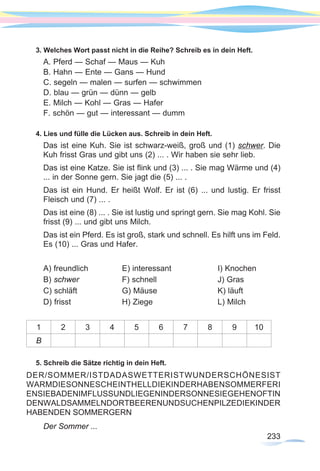 233233
3. Welches Wort passt nicht in die Reihe? Schreib es in dein Heft.
A. Pferd — Schaf — Maus — Kuh
B. Hahn — Ente — Gans — Hund
C. segeln — malen — surfen — schwimmen
D. blau — grün — dünn — gelb
E. Milch — Kohl — Gras — Hafer
F. schön — gut — interessant — dumm
4. Lies und fülle die Lücken aus. Schreib in dein Heft.
Das ist eine Kuh. Sie ist schwarz-weiß, groß und (1) schwer. Die
Kuh frisst Gras und gibt uns (2) ... . Wir haben sie sehr lieb.
Das ist eine Katze. Sie ist flink und (3) ... . Sie mag Wärme und (4)
... in der Sonne gern. Sie jagt die (5) ... .
Das ist ein Hund. Er heißt Wolf. Er ist (6) ... und lustig. Er frisst
Fleisch und (7) ... .
Das ist eine (8) ... . Sie ist lustig und springt gern. Sie mag Kohl. Sie
frisst (9) ... und gibt uns Milch.
Das ist ein Pferd. Es ist groß, stark und schnell. Es hilft uns im Feld.
Es (10) ... Gras und Hafer.
A) freundlich		 E) interessant		 I) Knochen
B) schwer		 F) schnell			 J) Gras
C) schläft		 G) Mäuse			 K) läuft
D) frisst			H) Ziege			L) Milch
1 2 3 4 5 6 7 8 9 10
B
5. Schreib die Sätze richtig in dein Heft.
DER/SOMMER/ISTDADASWETTERISTWUNDERSCHÖNESIST
WARMDIESONNESCHEINTHELLDIEKINDERHABENSOMMERFERI
ENSIEBADENIMFLUSSUNDLIEGENINDERSONNESIEGEHENOFTIN
DENWALDSAMMELNDORTBEERENUNDSUCHENPILZEDIEKINDER
HABENDEN SOMMERGERN
Der Sommer ...
 