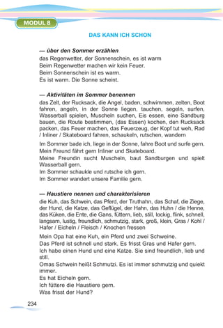 234234
MODUL 8
DAS KANN ICH SCHON
— über den Sommer erzählen
das Regenwetter, der Sonnenschein, es ist warm
Beim Regenwetter machen wir kein Feuer.
Beim Sonnenschein ist es warm.
Es ist warm. Die Sonne scheint.
— Aktivitäten im Sommer benennen
das Zelt, der Rucksack, die Angel, baden, schwimmen, zelten, Boot
fahren, angeln, in der Sonne liegen, tauchen, segeln, surfen,
Wasserball spielen, Muscheln suchen, Eis essen, eine Sandburg
bauen, die Route bestimmen, (das Essen) kochen, den Rucksack
packen, das Feuer machen, das Feuerzeug, der Kopf tut weh, Rad
/ Inliner / Skateboard fahren, schaukeln, rutschen, wandern
Im Sommer bade ich, liege in der Sonne, fahre Boot und surfe gern.
Mein Freund fährt gern Inliner und Skateboard.
Meine Freundin sucht Muscheln, baut Sandburgen und spielt
Wasserball gern.
Im Sommer schaukle und rutsche ich gern.
Im Sommer wandert unsere Familie gern.
— Haustiere nennen und charakterisieren
die Kuh, das Schwein, das Pferd, der Truthahn, das Schaf, die Ziege,
der Hund, die Katze, das Geflügel, der Hahn, das Huhn / die Henne,
das Küken, die Ente, die Gans, füttern, lieb, still, lockig, flink, schnell,
langsam, lustig, freundlich, schmutzig, stark, groß, klein, Gras / Kohl /
Hafer / Eicheln / Fleisch / Knochen fressen
Mein Opa hat eine Kuh, ein Pferd und zwei Schweine.
Das Pferd ist schnell und stark. Es frisst Gras und Hafer gern.
Ich habe einen Hund und eine Katze. Sie sind freundlich, lieb und
still.
Omas Schwein heißt Schmutzi. Es ist immer schmutzig und quiekt
immer.
Es hat Eicheln gern.
Ich füttere die Haustiere gern.
Was frisst der Hund?
 