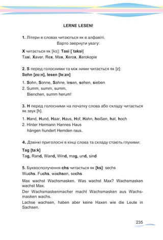 235
LERNE LESEN!
1. Літери в словах читаються як в алфавіті.
Варто звернути увагу:
X читається як [ks]: Taxi [´taksi]
Taxi, Xaver, Rex, Max, Xerox, Xerokopie
2. S перед голосними та між ними читається як [z]:
Sohn [zo:n], lesen [le:zn]
1. Sohn, Sonne, Sahne, lesen, sehen, sieben
2. Summ, summ, summ,
Bienchen, summ herum!
3. H перед голосними на початку слова або складу читається
як звук [h].
1. Hand, Hund, Haar, Haus, Hof, Hahn, heißen, hat, hoch
2. Hinter Hermann Hannes Haus
hängen hundert Hemden raus.
4. Дзвінкі приголосні в кінці слова та складу стають глухими:
Tag [ta:k]
Tag, Rand, Wand, Wind, mag, und, sind
5. Буквосполучення chs читається як [ks]: sechs
Wuchs, Fuchs, wachsen, sechs
Max wachst Wachsmasken. Was wachst Max? Wachsmasken
wachst Max.
Der Wachsmaskenmacher macht Wachsmasken aus Wachs-
masken wachs.
Lachse wachsen, haben aber keine Haxen wie die Leute in
Sachsen.
 