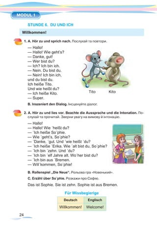 24
MODUL 1
STUNDE 6. DU UND ICH
1. A. Hör zu und sprich nach. Послухай та повтори.
— Hallo!
— Hallo! Wie geht’s? 	
— Danke, gut!
— Wer bist du?
— Ich? Ich bin ich.
— Nein. Du bist du.
— Nein! Ich bin ich,
und du bist du.
Ich heiße Tito.
Und wie heißt du?
— Ich heiße Kito.
— Super.
B. Inszeniert den Dialog. Інсценуйте діалог.
2. A. Hör zu und lies vor. Beachte die Aussprache und die Intonation. По-
слухай та прочитай. Зверни увагу на вимову й інтонацію.
— Hallo!
— Hallo! Wie ´heißt du?
— ´Ich heiße So´phie.
— Wie ´geht’s, So´phie?
— ´Danke, ´gut. Und ´wie heißt ´du?
— ´Ich heiße ´Erika. Wie ´alt bist du, So´phie?
— ´Ich bin ´zehn. Und ´du?
— ´Ich bin ´elf Jahre alt. Wo´her bist du?
— ´Ich bin aus ´Bremen.
— Will´kommen, So´phie!
B. Rollenspiel „Die Neue“. Рольова гра «Новенький».
C. Erzähl über So´phie. Розкажи про Софію.
Das ist Sophie. Sie ist zehn. Sophie ist aus Bremen.
Für Wissbegierige
Deutsch Englisch
Willkommen! Welcome!
Tito Kito
Willkommen!
 