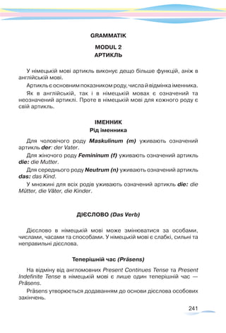 241
GRAMMATIK
MODUL 2
АРТИКЛЬ
У німецькій мові артикль виконує дещо більше функцій, аніж в
англійській мові.
Артикль є основним показником роду, числа й відмінка іменника.
Як в англійській, так і в німецькій мовах є означений та
неозначений артиклі. Проте в німецькій мові для кожного роду є
свій артикль.
ІМЕННИК
Рід іменника
Для чоловічого роду Maskulinum (m) уживають означений
артикль der: der Vater.
Для жіночого роду Femininum (f) уживають означений артикль
dіе: die Mutter.
Для середнього роду Neutrum (n) уживають означений артикль
das: das Kind.
У множині для всіх родів уживають означений артикль die: die
Mütter, die Väter, die Kinder.
ДІЄСЛОВО (Das Verb)
Дієслово в німецькій мові може змінюватися за особами,
числами, часами та способами. У німецькій мові є слабкі, сильні та
неправильні дієслова.
Теперішній час (Präsens)
На відміну від англомовних Present Continues Tense та Present
Indefinite Tense в німецькій мові є лише один теперішній час —
Präsens.
Präsens утворюється додаванням до основи дієслова особових
закінчень.
 