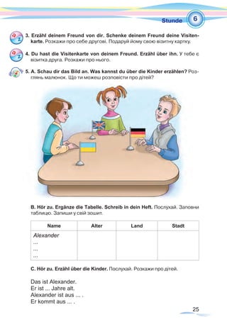 25
1Stunde
3. Erzähl deinem Freund von dir. Schenke deinem Freund deine Visiten-
karte. Розкажи про себе другові. Подаруй йому свою візитну картку.
4. Du hast die Visitenkarte von deinem Freund. Erzähl über ihn. У тебе є
візитка друга. Розкажи про нього.
5. A. Schau dir das Bild an. Was kannst du über die Kinder erzählen? Роз-
глянь малюнок. Що ти можеш розповісти про дітей?
B. Hör zu. Ergänze die Tabelle. Schreib in dein Heft. Послухай. Заповни
таблицю. Запиши у свій зошит.
Name Alter Land Stadt
Alexander
...
...
...
C. Hör zu. Erzähl über die Kinder. Послухай. Розкажи про дітей.
Das ist Alexander.
Er ist ... Jahre alt.
Alexander ist aus ... .
Er kommt aus ... .
6
 