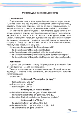 251
Рекомендації для проведення ігор
Lawinenspiel
Опрацювання теми кожного розділу доцільно закінчувати грою
«Снігова куля», під час якої учні, називаючи кожного разу більшу
кількість лексичних одиниць, членів речення, узагальнюють ви-	
вчений матеріал, розвивають навички монологічного мовлення.
Ця гра сприяє розвитку уваги й пам’яті учнів, адже кожен з них
повинен уважно слухати висловлювання попередніх учасників гри,
запам’ятати їх, відтворити та сказати свою фразу. Отже, діти
можуть відтворити текст для аудіювання або самостійно скласти
колективну розповідь, уживаючи вивчені слова та граматичні
структури. У ході цієї гри можна скласти досить великий монолог,	
у якому бере участь кожний учень.
Наприклад, Lawinenspiel „Im Deutschunterricht“:
— Im Deutschunterricht spreche ich Deutsch.
— Im Deutschunterricht spreche ich Deutsch und schreibe.
— Im Deutschunterricht spreche ich Deutsch, schreibe und spiele.
— Im Deutschunterricht spreche ich Deutsch, schreibe, spiele und ...
Kettenspiel
Під час гри учні мають змогу потренуватись у вживанні лек-
сичних одиниць і мовленнєвих зразків.
Учитель розпочинає гру, ставлячи запитання. Перший учень дає
відповідь і ставить своє запитання, використовуючи поданий	
учителем зразок.
Наприклад,
Kettenspiel „Was machst du gern?“
— Ich bastle gern. Und du?
— Ich turne gern. Und du?
— Ich male gern. Und du?
Kettenspiel „In meiner Freizeit“
— In meiner Freizeit lese ich gern Bücher. Und du?
— In meiner Freizeit fahre ich gern Rad. Und du?
— In meiner Freizeit spiele ich am Computer. Und du?
Kettenspiel „Im Winter“
— Im Winter laufe ich gern Schi. Und du?
— Im Winter laufe ich gern Schlittschuh. Und du?
— Im Winter rodle ich gern. Und du?
 