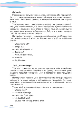 252
Ratespiel
Можна грати, залучаючи весь клас, малі групи або пари дітей.
Ця гра сприяє засвоєнню в мовленні нових лексичних одиниць,
питальних і заперечних речень, різноманітних мовних конструкцій
із ними.
Учитель або один із гравців витягує картку і, не демонструючи її,
спонукає інших відгадати, що на ній зображено. Діти намагаються
відгадати, називаючи різні слова з певної теми або розпитуючи
про характерні ознаки зображеного. Той, хто вгадує, отримує
картку й можливість вести гру далі.
Наприкінці гри кожен учень називає зображене на зібраних ним
картках і підраховує їх кількість. Виграє той, хто зібрав найбільше
карток.
— Was mache ich?		
— Singst du?
— Nein, ich singe nicht.	
— Turnst du?
— Nein, ich turne nicht.		
— Malst du?
— Ja, ich male.
Spiel „Was ist weg?“
Учитель розкладає перед учнями предмети або прикріплює
картки із зображенням предметів на дошці. Учні уважно роз-
глядають предмети чи картки. Можна повторити назви предметів
хором.
Потім учитель просить учнів заплющити очі та прибирає один із
предметів чи одну картку із зображенням предмета. Учні роз-
плющують очі та повинні відгадати й назвати, який предмет чи яка
картка зникла.
Учень, який правильно назвав предмет, продовжує гру.
— Was ist weg?
— Ist das Buch weg?
— Nein, das Buch ist da.
— Ist das Heft weg?
— Ja, das Heft ist weg. Du bist dran.
 