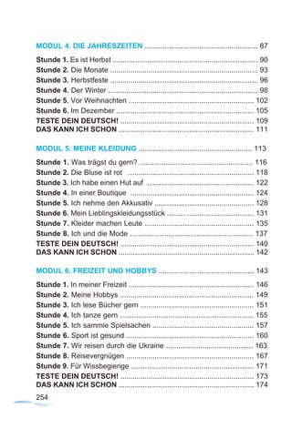 254
MODUL 4. DIE JAHRESZEITEN ........................................................ 87
Stunde 1. Es ist Herbst ........................................................................ 90
Stunde 2. Die Monate ......................................................................... 93
Stunde 3. Herbstfeste ......................................................................... 96
Stunde 4. Der Winter .......................................................................... 98
Stunde 5. Vor Weihnachten .............................................................. 102
Stunde 6. Im Dezember .................................................................... 105
TESTE DEIN DEUTSCH! .................................................................. 109
DAS KANN ICH SCHON ................................................................... 111
MODUL 5. MEINE KLEIDUNG ........................................................ 113
Stunde 1. Was trägst du gern? ........................................................ 116
Stunde 2. Die Bluse ist rot .............................................................. 118
Stunde 3. Ich habe einen Hut auf ..................................................... 122
Stunde 4. In einer Boutique ............................................................. 124
Stunde 5. Ich nehme den Akkusativ ................................................. 128
Stunde 6. Mein Lieblingskleidungsstück ........................................... 131
Stunde 7. Kleider machen Leute ...................................................... 135
Stunde 8. Ich und die Mode ............................................................. 137
TESTE DEIN DEUTSCH! .................................................................. 140
DAS KANN ICH SCHON ................................................................... 142
MODUL 6. FREIZEIT UND HOBBYS ............................................... 143
Stunde 1. In meiner Freizeit .............................................................. 146
Stunde 2. Meine Hobbys .................................................................. 149
Stunde 3. Ich lese Bücher gern ........................................................ 151
Stunde 4. Ich tanze gern .................................................................. 155
Stunde 5. Ich sammle Spielsachen .................................................. 157
Stunde 6. Sport ist gesund ............................................................... 160
Stunde 7. Wir reisen durch die Ukraine ........................................... 163
Stunde 8. Reisevergnügen ............................................................... 167
Stunde 9. Für Wissbegierige ............................................................. 171
TESTE DEIN DEUTSCH! .................................................................. 173
DAS KANN ICH SCHON ................................................................... 174
 