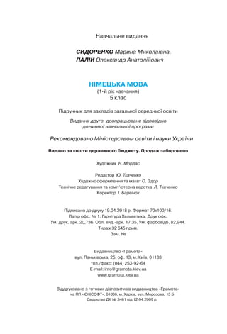 Навчальне видання
СИДОРЕНКО Марина Миколаївна,
ПАЛІЙ Олександр Анатолійович
НІМЕЦЬКА МОВА
(1-й рік навчання)
5 клас
Підручник для закладів загальної середньої освіти
Видання друге, доопрацьоване відповідно
до чинної навчальної програми
Рекомендовано Міністерством освіти і науки України
Видано за кошти державного бюджету. Продаж заборонено
Художник  Н. Мордас
Редактор  Ю. Ткаченко
Художнє оформлення та макет О. Здор
Технічне редагування та комп’ютерна верстка  Л. Ткаченко
Коректор  І. Барвінок
Підписано до друку 19.04.2018 р. Формат 70x100/16.
Папір офс. № 1. Гарнітура Хельветика. Друк офс.
Ум. друк. арк. 20,736. Обл. вид.-арк. 17,35. Ум. фарбовідб. 82,944.
Тираж 32 645 прим.
Зам. №
Видавництво «Грамота»
вул. Паньківська, 25, оф. 13, м. Київ, 01133
тел./факс: (044) 253-92-64
E-mail: info@gramota.kiev.ua
www.gramota.kiev.ua
Віддруковано з готових діапозитивів видавництва «Грамота»
на ПП «ЮНІСОФТ», 61036, м. Харків, вул. Морозова, 13 Б
Свідоцтво ДК № 3461 від 12.04.2009 р.
 