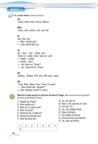 26
MODUL 1
6. Lerne lesen. Учись читати.
au
´Auto, Auto´mat, Haus, Maus
Ww
´Uwe, wer, wann, wo, wo´her
ie
wie, die, sie
— Wie ´heißt sie?
— ´Sie heißt Ma´rie.
Jj
Ja, ´Juni, ´Juli, ´Jutta, Jan
´Das ist ´Jutta. Und ´das ist ´Jan.
— Hallo, ´Jutta!
— Hallo, ´Jan!
— ´Ist Julia im ´Park?
— ´Ja, Julia ist im ´Park.
Zz
´Zebra, ´Zobel, Poli´zei, Offi´zier, zwei
Xx
´Taxi, Rex, Max, Fax, Text, O´xana
— ´Wie heißt die ´Mutter?
— Die ´Mutter heißt O´xana.
Welche Frage passt zu welcher Antwort? Sage. Яке запитання підходить
до якої відповіді? Скажи.
1. Heißt du Paul?	
2. Wie heißt du?	
3. Bist du 9 Jahre alt?	
4. Wer ist das?	
5. Wohnst du in Bonn?	
6. Woher kommst du?	
7. Wie alt bist du?	
		
1 2 3 4 5 6 7
D
A. Ja, ich bin 9.
B. Nein. Ich wohne in Ulm.
C. Ich bin 10.
D. Ja, ich heiße Paul.
E. Das ist Karin.
F. Ich heiße Sophie.
G. Ich komme aus Berlin.
H. Ja, das ist Karin.
 