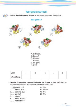 27
TESTE DEIN DEUTSCH!
1. Schau dir die Bilder an. Ordne zu. Розглянь малюнки. Упорядкуй.
Wie geht’s?
		 		 	
Bild 1 2 3 4 5
Begrüßung
2. Welche Fragewörter passen? Schreibe die Fragen in dein Heft. Які пи-
тальні слова підходять? Запиши речення у свій зошит.
1. Wie heißt du?			 A. Wie
2. … alt bist du?			 B. Woher
3. … kommst du?			 C. Wer
4. … geht’s?				 D. Wo	
5. … ist das?
6. … alt ist Anna?
7. … wohnst du?
1
54
32
A. Schlecht.
B. Super! 	
C. Klasse!
D. Prima!
E. Es geht.
F. Gut!
 