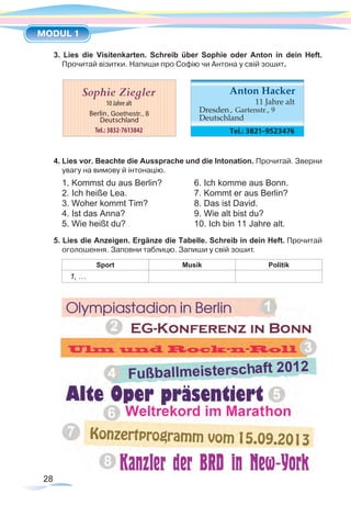28
MODUL 1
3. Lies die Visitenkarten. Schreib über Sophie oder Anton in dein Heft.
Прочитай візитки. Напиши про Софію чи Антона у свій зошит.
4. Lies vor. Beachte die Aussprache und die Intonation. Прочитай. Зверни
увагу на вимову й інтонацію.
1. Kommst du aus Berlin?	 6. Ich komme aus Bonn.
2. Ich heiße Lea.	 7. Kommt er aus Berlin?
3. Woher kommt Tim?	 8. Das ist David.
4. Ist das Anna?	 9. Wie alt bist du?
5. Wie heißt du?	 10. Ich bin 11 Jahre alt.
5. Lies die Anzeigen. Ergänze die Tabelle. Schreib in dein Heft. Прочитай
оголошення. Заповни таблицю. Запиши у свій зошит.
Sport Musik Politik
1, …
DAS KANN ICH SCHON
 