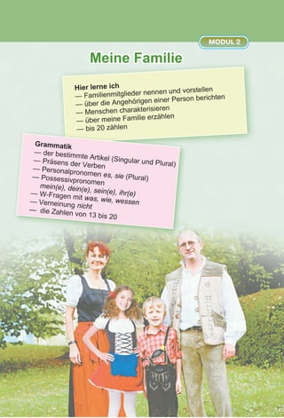 Meine Familie
MODUL 2
Hier lerne ich
— Familienmitglieder nennen und vorstellen
— über die Angehörigen einer Person berichten
— Menschen charakterisieren
— über meine Familie erzählen
— bis 20 zählen
Grammatik
— der bestimmte Artikel (Singular und Plural)
— Präsens der Verben— Personalpronomen es, sie (Plural)— Possessivpronomenmein(e), dein(e), sein(e), ihr(e)— W-Fragen mit was, wie, wessen— Verneinung nicht— die Zahlen von 13 bis 20
 