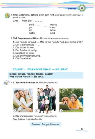 39
Stunde
1. Finde Antonyme. Schreib sie in dein Heft. Знайди антоніми. Запиши їх
у свій зошит.
Groß — klein, gut — … , …
			 groß 	traurig
			gut			klein
			alt			böse
			lustig			jung
2. Stell Fragen zu den Sätzen. Постав запитання до речень.
1. Die Familie ist groß. — Wie ist die Familie? Ist die Familie groß?
2. Der Vater ist klug. — …
3. Die Mutter ist nett.
4. Der Bruder ist mutig.
5. Das Kind ist klein.
6. Die Schwester ist lustig.
7. Die Oma ist alt.
STUNDE 3.	 WAS MACHT ERIKA? — SIE LERNT.
lernen, singen, rennen, tanzen, basteln
Was macht Anna? — Sie tanzt.
1. A. Schau dir die Bilder an. Розглянь малюнки.
B. Hör und ordne zu. Послухай та впорядкуй.
Das Bild Nr.1 ist die Familie …
Sommer, Berger, Hammer
3
1 2 3
 