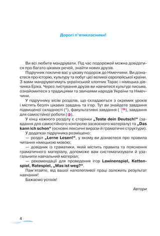4
Дорогі п’ятикласники!
Ви всі любите мандрувати. Під час подорожей можна довідати-
ся про багато цікавих речей, знайти нових друзів.
Підручник покличе вас у цікаву подорож до Німеччини. Ви дізна-
єтеся про історію, культуру та побут цієї великої європейської країни.
З вами мандруватимуть український хлопчик Тарас і німецька дів-
чинка Еріка. Через листування друзів ви навчитеся культурі письма,
ознайомитеся з традиціями та звичаями­народів України та Німеч-
чини.
У підручнику вісім розділів, що складаються з окремих уроків
і містять безліч цікавих завдань та ігор. Тут ви знайдете завдання
підвищеної складності (*), факультативні завдання ( ), завдання
для самостійної роботи ( ).
У кінці кожного розділу є сторінки „Teste dein Deutsch!“ (за­
вдання­для самостійного контролю засвоєного матеріалу) та „Das
kann ich schon“ (основні лексичні вирази й граматичні структури).
У додатках підручника розміщено:
— розділ „Lerne Lesen!“, у якому ви дізнаєтеся про правила
читання німецькою мовою;
— довідник із граматики, який містить правила та пояснення
граматичного матеріалу, допоможе вам систематизувати й уза-
гальнити навчальний матеріал;
— рекомендації для проведення ігор Lawinenspiel, Ketten­
spiel, Ratespiel, „Was ist weg?“.
Пам’ятайте, від вашої наполегливої праці залежить результат
навчання­!
Бажаємо успіхів!
Автори
 