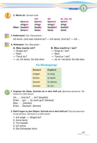 41
Stunde
C. Merke dir. Запам’ятай.
		 ich	 du	 er, sie, es
	 lern-en	lern+e 	 lern+st	lern+t
	 singen	singe 	 singst	singt	
Aber:	basteln	bastle	bastelst	bastelt
	tanzen	tanze	tanzt	tanzt
3. Kettenspiel. Гра «Ланцюжок».
Ich lerne. Und was machst du? — Ich tanze. Und du? — Ich …
4. Ratespiel. Гра «Відгадай».
A. Was mache ich? 		 B. Was macht er / sie?
— Singst du? 				 — Singt er / sie?
— Nein. 		 		 — Nein.
— Tanzt du?				 — Tanzt er / sie?
— Ja, ich tanze. Du bist dran.	 — Ja, er / sie tanzt. Du bist dran.
Für Wissbegierige
Deutsch Englisch
singen to sing
lernen to learn
tanzen to dance
rennen to run
1. Ergänze die Sätze. Schreib sie in dein Heft auf. Доповни речення. За-
пиши їх у свій зошит.
Ich ... . Und du? … du? (basteln)
Erika … gut. … du auch gut? (tanzen)
Max … . (rennen)
Erika … Deutsch. (lernen)
2. Stell Fragen zu den Sätzen. Schreib sie in dein Heft auf. Постав запитан-
ня до речень. Запиши їх у свій зошит.
1. Ich singe. — Singst du?
2. Anna tanzt.
3. Tim bastelt.
4. Ich renne.
5. Die Schwester lernt.
3
 