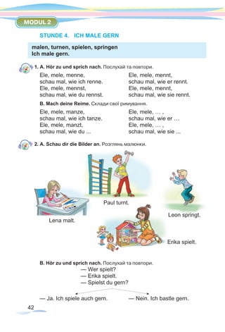 42
MODUL 2
STUNDE 4.	 ICH MALE GERN
malen, turnen, spielen, springen
Ich male gern.
1. A. Hör zu und sprich nach. Послухай та повтори.
Ele, mele, menne,		 	 Ele, mele, mennt,
schau mal, wie ich renne.		 schau mal, wie er rennt.
Ele, mele, mennst,			 Ele, mele, mennt,
schau mal, wie du rennst.		 schau mal, wie sie rennt.
B. Mach deine Reime. Склади свої римування.
Ele, mele, manze,			 Ele, mele, … ,
schau mal, wie ich tanze.		 schau mal, wie er …
Ele, mele, manzt,			 Ele, mele, … ,
schau mal, wie du ...			 schau mal, wie sie ...
2. A. Schau dir die Bilder an. Розглянь малюнки.
	
Paul turnt.
Lena malt.
			
Erika spielt.
B. Hör zu und sprich nach. Послухай та повтори.
— Wer spielt?		
— Erika spielt.
— Spielst du gern?
— Ja. Ich spiele auch gern. 		 — Nein. Ich bastle gern.
Leon springt.
 