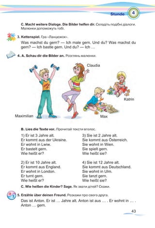 43
Stunde
C. Macht weitere Dialoge. Die Bilder helfen dir. Складіть подібні діалоги.
Малюнки допоможуть тобі.
3. Kettenspiel. Гра «Ланцюжок».
Was machst du gern? — Ich male gern. Und du? Was machst du
gern? — Ich bastle gern. Und du? — Ich …
4. A. Schau dir die Bilder an. Розглянь малюнки.
B. Lies die Texte vor. Прочитай тексти вголос.
1) Er ist 3 Jahre alt. 			 3) Sie ist 2 Jahre alt.	
Er kommt aus der Ukraine. 		 Sie kommt aus Österreich.
Er wohnt in Lwiw. 			 Sie wohnt in Wien.
Er bastelt gern. 			 Sie spielt gern.
Wie heißt er? 				 Wie heißt sie?
2) Er ist 10 Jahre alt.			 4) Sie ist 12 Jahre alt.
Er kommt aus England.		 Sie kommt aus Deutschland.
Er wohnt in London.			 Sie wohnt in Ulm.
Er turnt gern.				 Sie tanzt gern.
Wie heißt er?				 Wie heißt sie?
C. Wie heißen die Kinder? Sage. Як звати дітей? Скажи.
5. Erzähle über deinen Freund. Розкажи про свого друга.
Das ist Anton. Er ist … Jahre alt. Anton ist aus … . Er wohnt in … .
Anton … gern.
4
Maximilian
Claudia
Katrin
Max
 