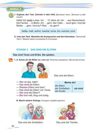 44
MODUL 2
1. Ergänze den Text. Schreib in dein Heft. Доповни текст. Запиши у свій
зошит.
Hallo! Ich heiße Lukas. Ich … 12 Jahre alt. Ich … aus Deutschland.
Die Familie … in Berlin. Ich … gern. Der Vater … auch gern. Und die
Mutter … gern. Und du? Was … du gern?
heiße, malt, wohnt, machst, turne, bin, komme, turnt
2. Lies den Text. Beachte die Aussprache und die Intonation. Прочитай
текст. Зверни увагу на вимову й інтонацію.
STUNDE 5.	 DAS SIND DIE ELTERN
Das sind Taras und Erika. Sie spielen.
1. A. Schau dir die Bilder an. Lies vor. Розглянь малюнки. Прочитай уголос.
— Wer ist das, bitte?
— Das sind die Eltern.		
Merke dir!
die Eltern
die Großeltern sie sind
die Kinder
— Wessen Eltern sind das? 			 	
— Das sind die Eltern von Taras. 			
— Wie sind die Eltern?				
— Sie sind nett, klug und lustig.			 	
B. Macht weitere Dialoge. Cкладіть подібні діалоги.
			
Das sind die Großeltern.	 	 Das sind die Töchter.
Das sind die Eltern.
 