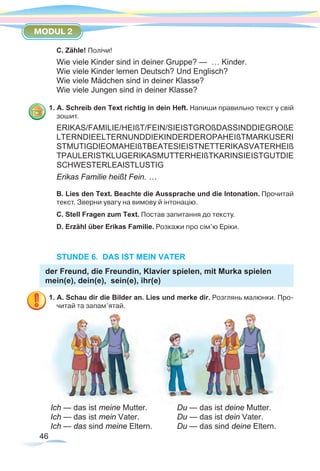 46
MODUL 2
C. Zähle! Полічи!
Wie viele Kinder sind in deiner Gruppe? — … Kinder.
Wie viele Kinder lernen Deutsch? Und Englisch?
Wie viele Mädchen sind in deiner Klasse?
Wie viele Jungen sind in deiner Klasse? 	
1. A. Schreib den Text richtig in dein Heft. Напиши правильно текст у свій
зошит.
ERIKAS/FAMILIE/HEIßT/FEIN/SIEISTGROßDASSINDDIEGROßE
LTERNDIEELTERNUNDDIEKINDERDEROPAHEIßTMARKUSERI
STMUTIGDIEOMAHEIßTBEATESIEISTNETTERIKASVATERHEIß
TPAULERISTKLUGERIKASMUTTERHEIßTKARINSIEISTGUTDIE
SCHWESTERLEAISTLUSTIG
Erikas Familie heißt Fein. …
B. Lies den Text. Beachte die Aussprache und die Intonation. Прочитай
текст. Зверни увагу на вимову й інтонацію.
C. Stell Fragen zum Text. Постав запитання до тексту.
D. Erzähl über Erikas Familie. Розкажи про сім’ю Еріки.
STUNDE 6. DAS IST MEIN VATER
der Freund, die Freundin, Klavier spielen, mit Murka spielen
mein(e), dein(e), sein(e), ihr(e)
1. A. Schau dir die Bilder an. Lies und merke dir. Розглянь малюнки. Про-
читай та запам’ятай.
Ich — das ist meine Mutter.		 Du — das ist deine Mutter.
Ich — das ist mein Vater.		 Du — das ist dein Vater.
Ich — das sind meine Eltern.		 Du — das sind deine Eltern.
 